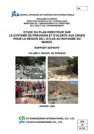 AGENCE JAPONAISE DE COOPERATION INTERNATIONALE
ROYAUME DU MAROC
DIRECTION GENERALE DE L’HYDRAULIQUE
MINISTERE DE L’AMENAGEMENT DU TERRITOIRE,
DE L’EAU ET DE L’ENVIRONNEMENT
ETUDE DU PLAN DIRECTEUR SUR
LE SYSTEME DE PREVISION ET D’ALERTE AUX CRUES
POUR LA REGION DE L’ATLAS AU ROYAUME DU
MAROC
RAPPORT DEFINITIF
VOLUME 4 MANUEL DE DONNEES
JANVIER 2004
CTI ENGINEERING INTERNATIONAL CO., LTD.
YACHIYO ENGINEERING CO., LTD. SSS
JR
03-165
No.
 