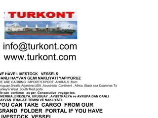 www.turkont.com     [email_address] www.turkont.com   WE HAVE LIVESTOCK   VESSELS   CANLI HAYVAN GEMI NAKLIYATI YAPIYORUZ WE ARE CARRING  IMPORT/EXPORT  ANIMALS ;from Uruguay,Brezile,Arjantine,USA ,Avustralia ,Continent , Africa ,Black sea Countries To Turkey's West ,South Med ports We can  continue   as per  Consecutive  voyage too. AMERIKA ,BREZILYA, URUGUAY , AVUSTRALYA ve AVRUPA DAN CANLI  HAYVAN  ITHALATI TEMINI VE NAKLIYATI. YOU CAN TAKE  CARGO  FROM OUR GRAND  FOLDER  PORTAL IF YOU HAVE LIVESTOCK  VESSEL      Dont Hesitate to contact : http://www.turkont.com E-mail: info@turkont.com  Phones: 902165674420  Mob.905327653318  Skype:turkont Capt Ismet Ates TURKONT  LIVESTOCK  EXPORTING &    SHIPPING  