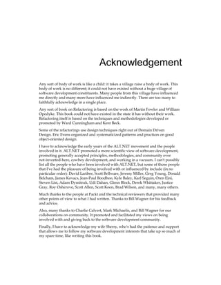 Acknowledgement
Any sort of body of work is like a child: it takes a village raise a body of work. This
body of work is no different; it could not have existed without a huge village of
software development constituents. Many people from this village have influenced
me directly and many more have influenced me indirectly. There are too many to
faithfully acknowledge in a single place.
Any sort of book on Refactoring is based on the work of Martin Fowler and William
Opedyke. This book could not have existed in the state it has without their work.
Refactoring itself is based on the techniques and methodologies developed or
promoted by Ward Cunningham and Kent Beck.
Some of the refactorings use design techniques right out of Domain Driven
Design. Eric Evens organized and systematicized patterns and practices on good
object-oriented design.
I have to acknowledge the early years of the ALT.NET movement and the people
involved in it. ALT.NET promoted a more scientific view of software development,
promoting generally accepted principles, methodologies, and community over
not-invented-here, cowboy development, and working in a vacuum. I can't possibly
list all the people who have been involved with ALT.NET, but some of those people
that I've had the pleasure of being involved with or influenced by include (in no
particular order): David Laribee, Scott Bellware, Jeremy Miller, Greg Young, Donald
Belcham, James Kovacs, Jean-Paul Boodhoo, Kyle Baley, Karl Seguin, Oren Eini,
Steven List, Adam Dymitruk, Udi Dahan, Glenn Block, Derek Whittaker, Justice
Gray, Roy Osherove, Scott Allen, Scott Koon, Brad Wilson, and many, many others.
Much thanks to the people at Packt and the technical reviewers that provided many
other points of view to what I had written. Thanks to Bill Wagner for his feedback
and advice.
Also, many thanks to Charlie Calvert, Mark Michaelis, and Bill Wagner for our
collaborations on community. It promoted and facilitated my views on being
involved with and giving back to the software development community.
Finally, I have to acknowledge my wife Sherry, who's had the patience and support
that allows me to follow my software development interests that take up so much of
my spare time, like writing this book.
 