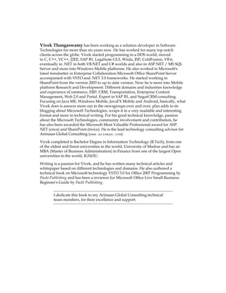 Vivek Thangaswamy has been working as a solution developer in Software
Technologies for more than six years now. He has worked for many top notch
clients across the globe. Vivek started programming in a DOS world, moved
to C, C++, VC++, J2EE, SAP B1, LegaSuite GUI, WinJa, JSP, ColdFusion, VB 6,
eventually to .NET in both VB.NET and C# worlds and also in ASP.NET / MS SQL
Server and more into Windows Mobile platforms. He also worked in Microsoft's
latest trendsetter in Enterprise Collaboration Microsoft Office SharePoint Server
accompanied with VSTO and .NET 3.0 frameworks. He started working in
SharePoint from the version 2003 to up to date version. Now he is more into Mobile
platform Research and Development. Different domains and industries knowledge
and experience eCommerce, ERP, CRM, Transportation, Enterprise Content
Management, Web 2.0 and Portal. Expert in SAP B1, and SugarCRM consulting.
Focusing on Java ME, Windows Mobile, JavaFX Mobile and Android, basically, what
Vivek does is answer more out in the newsgroups over and over, plus adds to its
blogging about Microsoft Technologies, wraps it in a very readable and interesting
format and more in technical writing. For his good technical knowledge, passion
about the Microsoft Technologies, community involvement and contribution, he
has also been awarded the Microsoft Most Valuable Professional award for ASP.
NET (once)Â€and SharePoint (twice). He is the lead technology consulting advisor for
Arimaan Global Consulting (www.arimaan.com).
Vivek completed is Bachelor Degree in Information Technology (B.Tech), from one
of the oldest and finest universities in the world, University of Madras and has an
MBA (Master of Business Administration) in Finance from one of the largest Open
universities in the world, IGNOU.
Writing is a passion for Vivek, and he has written many technical articles and
whitepaper based on different technologies and domains. He also authored a
technical book on Microsoft technology VSTO 3.0 for Office 2007 Programming by
Packt Publishing and has been a reviewer for Microsoft Office Live Small Business:
Beginner's Guide by Packt Publishing.
I dedicate this book to my Arimaan Global Consulting technical
team members, for their excellence and support.
 