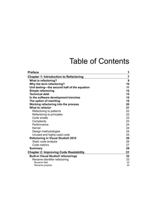 Table of Contents
Preface 1
Chapter 1: Introduction to Refactoring 7
What is refactoring? 8
Why the term refactoring? 10
Unit testing—the second half of the equation 11
Simple refactoring 12
Technical debt 15
In the software development trenches 15
The option of rewriting 16
Working refactoring into the process 20
What to refactor 21
Refactoring to patterns 22
Refactoring to principles 22
Code smells 23
Complexity 23
Performance 24
Kernel 24
Design methodologies 25
Unused and highly-used code 25
Refactoring in Visual Studio® 2010 26
Static code analysis 26
Code metrics 27
Summary 28
Chapter 2: Improving Code Readability 31
Built-in Visual Studio® refactorings 32
Rename identifier refactoring 33
Rename field 33
Rename property 35
 
