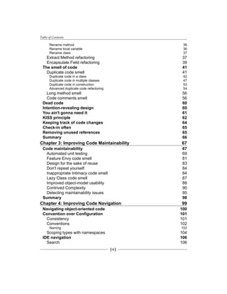 Table of Contents
[ ii ]
Rename method 36
Rename local variable 36
Rename class 37
Extract Method refactoring 37
Encapsulate Field refactoring 39
The smell of code 41
Duplicate code smell 41
Duplicate code in a class 42
Duplicate code in multiple classes 47
Duplicate code in construction 53
Advanced duplicate code refactoring 54
Long method smell 56
Code comments smell 56
Dead code 60
Intention-revealing design 60
You ain't gonna need it 61
KISS principle 62
Keeping track of code changes 64
Check-in often 65
Removing unused references 65
Summary 66
Chapter 3: Improving Code Maintainability 67
Code maintainability 67
Automated unit testing 69
Feature Envy code smell 81
Design for the sake of reuse 83
Don't repeat yourself 84
Inappropriate Intimacy code smell 84
Lazy Class code smell 87
Improved object-model usability 88
Contrived Complexity 90
Detecting maintainability issues 95
Summary 98
Chapter 4: Improving Code Navigation 99
Navigating object-oriented code 100
Convention over Configuration 101
Consistency 101
Conventions 102
Naming 102
Scoping types with namespaces 104
IDE navigation 106
Search 106
 