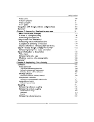 Table of Contents
[ iii ]
Class View 108
Solution Explorer 111
Class Diagram 114
Code Editor 116
Navigation with design patterns and principles 118
Summary 120
Chapter 5: Improving Design Correctness 121
Liskov substitution principle 122
Convert to Sibling refactoring 126
Refactoring to single class 128
Composition over inheritance 134
Refactoring virtual methods to events 138
Exceptions to preferring composition 140
Replace inheritance with delegation refactoring 140
Object-oriented design and object behavior 142
Refactoring to improved object-orientation 144
Move initialization to declaration 148
Value types 150
Refactoring to value type 150
Modeling business rules appropriately 152
Summary 153
Chapter 6: Improving Class Quality 155
Cohesion 155
Class cohesion 156
The Single Responsibility Principle 160
Refactoring classes with low-cohesion 160
Detecting classes with low-cohesion 163
Method cohesion 164
Refactoring methods with low-cohesion 165
Namespace cohesion 171
Refactoring namespaces with low-cohesion 171
Assembly cohesion 173
Refactoring assemblies 174
Coupling 174
Refactoring subclass coupling 175
Refactoring content coupling 176
Interface-based design 176
Delegates 179
Events 180
Refactoring external coupling 183
 