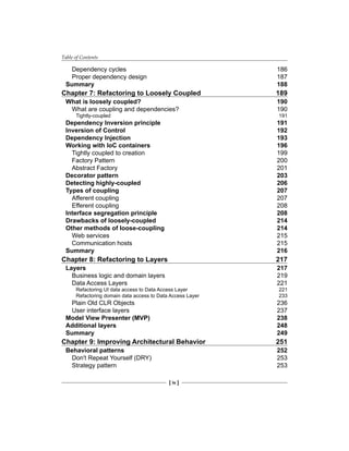Table of Contents
[ iv ]
Dependency cycles 186
Proper dependency design 187
Summary 188
Chapter 7: Refactoring to Loosely Coupled 189
What is loosely coupled? 190
What are coupling and dependencies? 190
Tightly-coupled 191
Dependency Inversion principle 191
Inversion of Control 192
Dependency Injection 193
Working with IoC containers 196
Tightly coupled to creation 199
Factory Pattern 200
Abstract Factory 201
Decorator pattern 203
Detecting highly-coupled 206
Types of coupling 207
Afferent coupling 207
Efferent coupling 208
Interface segregation principle 208
Drawbacks of loosely-coupled 214
Other methods of loose-coupling 214
Web services 215
Communication hosts 215
Summary 216
Chapter 8: Refactoring to Layers 217
Layers 217
Business logic and domain layers 219
Data Access Layers 221
Refactoring UI data access to Data Access Layer 221
Refactoring domain data access to Data Access Layer 233
Plain Old CLR Objects 236
User interface layers 237
Model View Presenter (MVP) 238
Additional layers 248
Summary 249
Chapter 9: Improving Architectural Behavior 251
Behavioral patterns 252
Don't Repeat Yourself (DRY) 253
Strategy pattern 253
 