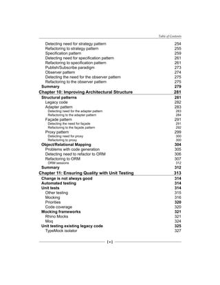 Table of Contents
[ v ]
Detecting need for strategy pattern 254
Refactoring to strategy pattern 255
Specification pattern 259
Detecting need for specification pattern 261
Refactoring to specification pattern 261
Publish/Subscribe paradigm 273
Observer pattern 274
Detecting the need for the observer pattern 275
Refactoring to the observer pattern 275
Summary 279
Chapter 10: Improving Architectural Structure 281
Structural patterns 281
Legacy code 282
Adapter pattern 283
Detecting need for the adapter pattern 283
Refactoring to the adapter pattern 284
Façade pattern 291
Detecting the need for façade 291
Refactoring to the façade pattern 292
Proxy pattern 299
Detecting need for proxy 300
Refactoring to proxy 300
Object/Relational Mapping 304
Problems with code generation 305
Detecting need to refactor to ORM 306
Refactoring to ORM 307
ORM sessions 312
Summary 312
Chapter 11: Ensuring Quality with Unit Testing 313
Change is not always good 314
Automated testing 314
Unit tests 314
Other testing 315
Mocking 316
Priorities 320
Code coverage 320
Mocking frameworks 321
Rhino Mocks 321
Moq 324
Unit testing existing legacy code 325
TypeMock isolator 327
 