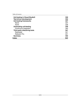 Table of Contents
[ vi ]
Unit testing in Visual Studio® 330
Test driven development 332
Unit testing frameworks 337
NUnit 337
XUnit 338
Automating unit-testing 339
Continuous Integration 340
Third party refactoring tools 341
Resharper 341
Refactor! Pro 341
Summary 342
Index 343
 