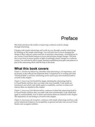 Preface
This book introduces the reader to improving a software system's design
through refactoring.
It begins with simple refactorings and works its way through complex refactorings
by building on the simple refactorings. You will learn how to focus changing the
design of their software system and how to prioritize refactorings—including how to
use various Visual Studio features to focus and prioritize design changes. The book
also covers how to ensure quality in light of seemingly drastic changes to a software
system. You will also be able to apply standard established principles and patterns as
part of the refactoring effort with the help of this book.
What this book covers
Chapter 1, Introducing Refactoring, describes what refactoring is, its importance, and
its priority in the software development effort. Comparison to re-writing and what
"Technical Debt" is and how refactoring can be used to pay down technical debt is
covered in this chapter.
Chapter 2, Improving Code Readability, begins detailing the refactorings built in
to Visual Studio and how they can make code more readable. Code smells are
introduced, and which code smells apply to readability, and how to detect and
refactor them are detailed in this chapter.
Chapter 3, Improving Code Maintainability, continues to detail the refactorings built in
to Visual Studio and how they can make code more maintainable. Code smells that
apply to maintainability, how to detect and refactor them are detailed in this chapter.
The importance of unit testing is covered in this chapter.
Chapter 4, Improving code navigation, continues with simple refactorings and how code
can be refactored to improve its navigability in general and takes into account Visual
Studio code navigation abilities.
 