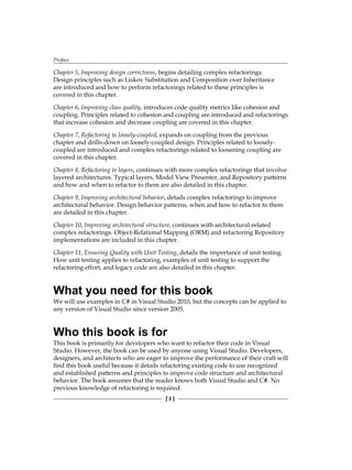 Preface
[ 2 ]
Chapter 5, Improving design correctness, begins detailing complex refactorings.
Design principles such as Liskov Substitution and Composition over Inheritance
are introduced and how to perform refactorings related to these principles is
covered in this chapter.
Chapter 6, Improving class quality, introduces code quality metrics like cohesion and
coupling. Principles related to cohesion and coupling are introduced and refactorings
that increase cohesion and decrease coupling are covered in this chapter.
Chapter 7, Refactoring to loosely-coupled, expands on coupling from the previous
chapter and drills-down on loosely-coupled design. Principles related to loosely-
coupled are introduced and complex refactorings related to loosening coupling are
covered in this chapter.
Chapter 8, Refactoring to layers, continues with more complex refactorings that involve
layered architectures. Typical layers, Model View Presenter, and Repository patterns
and how and when to refactor to them are also detailed in this chapter.
Chapter 9, Improving architectural behavior, details complex refactorings to improve
architectural behavior. Design behavior patterns, when and how to refactor to them
are detailed in this chapter.
Chapter 10, Improving architectural structure, continues with architectural-related
complex refactorings. Object-Relational Mapping (ORM) and refactoring Repository
implementations are included in this chapter.
Chapter 11, Ensuring Quality with Unit Testing, details the importance of unit testing.
How unit testing applies to refactoring, examples of unit testing to support the
refactoring effort, and legacy code are also detailed in this chapter.
What you need for this book
We will use examples in C# in Visual Studio 2010, but the concepts can be applied to
any version of Visual Studio since version 2005.
Who this book is for
This book is primarily for developers who want to refactor their code in Visual
Studio. However, the book can be used by anyone using Visual Studio. Developers,
designers, and architects who are eager to improve the performance of their craft will
find this book useful because it details refactoring existing code to use recognized
and established patterns and principles to improve code structure and architectural
behavior. The book assumes that the reader knows both Visual Studio and C#. No
previous knowledge of refactoring is required.
 