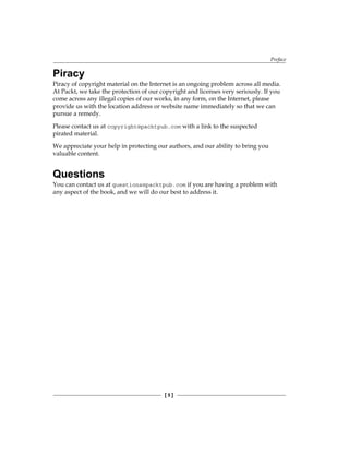 Preface
[ 5 ]
Piracy
Piracy of copyright material on the Internet is an ongoing problem across all media.
At Packt, we take the protection of our copyright and licenses very seriously. If you
come across any illegal copies of our works, in any form, on the Internet, please
provide us with the location address or website name immediately so that we can
pursue a remedy.
Please contact us at copyright@packtpub.com with a link to the suspected
pirated material.
We appreciate your help in protecting our authors, and our ability to bring you
valuable content.
Questions
You can contact us at questions@packtpub.com if you are having a problem with
any aspect of the book, and we will do our best to address it.
 
