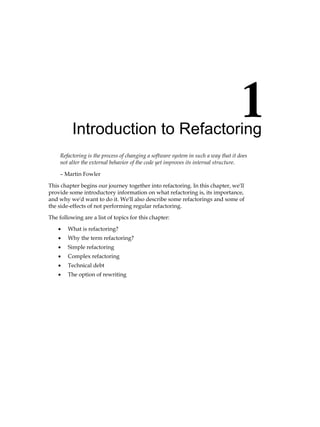 Introduction to Refactoring
Refactoring is the process of changing a software system in such a way that it does
not alter the external behavior of the code yet improves its internal structure.
– Martin Fowler
This chapter begins our journey together into refactoring. In this chapter, we'll
provide some introductory information on what refactoring is, its importance,
and why we'd want to do it. We'll also describe some refactorings and some of
the side-effects of not performing regular refactoring.
The following are a list of topics for this chapter:
• What is refactoring?
• Why the term refactoring?
• Simple refactoring
• Complex refactoring
• Technical debt
• The option of rewriting
 