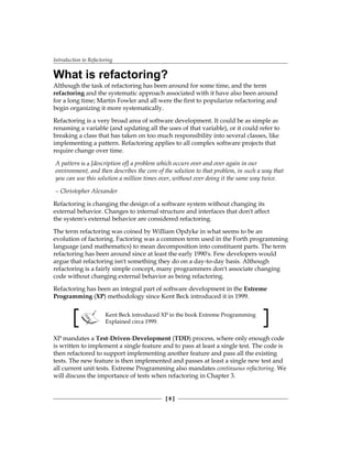 Introduction to Refactoring
[ 8 ]
What is refactoring?
Although the task of refactoring has been around for some time, and the term
refactoring and the systematic approach associated with it have also been around
for a long time; Martin Fowler and all were the first to popularize refactoring and
begin organizing it more systematically.
Refactoring is a very broad area of software development. It could be as simple as
renaming a variable (and updating all the uses of that variable), or it could refer to
breaking a class that has taken on too much responsibility into several classes, like
implementing a pattern. Refactoring applies to all complex software projects that
require change over time.
A pattern is a [description of] a problem which occurs over and over again in our
environment, and then describes the core of the solution to that problem, in such a way that
you can use this solution a million times over, without ever doing it the same way twice.
– Christopher Alexander
Refactoring is changing the design of a software system without changing its
external behavior. Changes to internal structure and interfaces that don't affect
the system's external behavior are considered refactoring.
The term refactoring was coined by William Opdyke in what seems to be an
evolution of factoring. Factoring was a common term used in the Forth programming
language (and mathematics) to mean decomposition into constituent parts. The term
refactoring has been around since at least the early 1990's. Few developers would
argue that refactoring isn't something they do on a day-to-day basis. Although
refactoring is a fairly simple concept, many programmers don't associate changing
code without changing external behavior as being refactoring.
Refactoring has been an integral part of software development in the Extreme
Programming (XP) methodology since Kent Beck introduced it in 1999.
Kent Beck introduced XP in the book Extreme Programming
Explained circa 1999.
XP mandates a Test-Driven-Development (TDD) process, where only enough code
is written to implement a single feature and to pass at least a single test. The code is
then refactored to support implementing another feature and pass all the existing
tests. The new feature is then implemented and passes at least a single new test and
all current unit tests. Extreme Programming also mandates continuous refactoring. We
will discuss the importance of tests when refactoring in Chapter 3.
 
