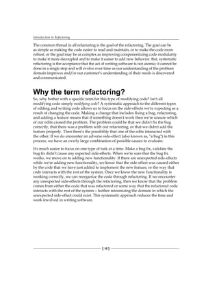 Introduction to Refactoring
[ 10 ]
The common thread in all refactoring is the goal of the refactoring. The goal can be
as simple as making the code easier to read and maintain, or to make the code more
robust; or the goal may be as complex as improving componentizing code modularity
to make it more decoupled and to make it easier to add new behavior. But, systematic
refactoring is the acceptance that the act of writing software is not atomic; it cannot be
done in a single step and will evolve over time as our understanding of the problem
domain improves and/or our customer's understanding of their needs is discovered
and communicated.
Why the term refactoring?
So, why bother with a specific term for this type of modifying code? Isn't all
modifying code simply modifying code? A systematic approach to the different types
of editing and writing code allows us to focus on the side-effects we're expecting as a
result of changing the code. Making a change that includes fixing a bug, refactoring,
and adding a feature means that if something doesn't work then we're unsure which
of our edits caused the problem. The problem could be that we didn't fix the bug
correctly, that there was a problem with our refactoring, or that we didn't add the
feature properly. Then there's the possibility that one of the edits interacted with
the other. If we do encounter an adverse side-effect (also known as, "a bug") in this
process, we have an overly large combination of possible causes to evaluate.
It's much easier to focus on one type of task at a time. Make a bug fix, validate the
bug fix didn’t cause any expected side-effects. When we're sure that the bug fix
works, we move on to adding new functionality. If there are unexpected side-effects
while we're adding new functionality, we know that the side-effect was caused either
by the code that we have just added to implement the new feature, or the way that
code interacts with the rest of the system. Once we know the new functionality is
working correctly, we can reorganize the code through refactoring. If we encounter
any unexpected side-effects through the refactoring, then we know that the problem
comes from either the code that was refactored or some way that the refactored code
interacts with the rest of the system—further minimizing the domain in which the
unexpected side-effect could exist. This systematic approach reduces the time and
work involved in writing software.
 