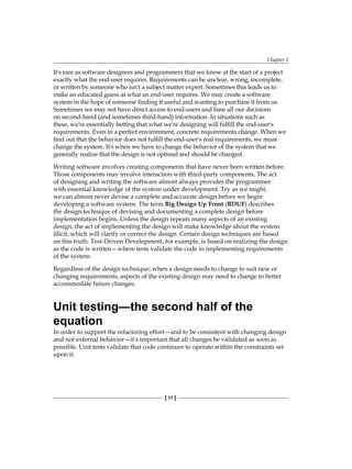 Chapter 1
[ 11 ]
It's rare as software designers and programmers that we know at the start of a project
exactly what the end-user requires. Requirements can be unclear, wrong, incomplete,
or written by someone who isn't a subject matter expert. Sometimes this leads us to
make an educated guess at what an end-user requires. We may create a software
system in the hope of someone finding it useful and wanting to purchase it from us.
Sometimes we may not have direct access to end-users and base all our decisions
on second-hand (and sometimes third-hand) information. In situations such as
these, we're essentially betting that what we're designing will fulfill the end-user's
requirements. Even in a perfect environment, concrete requirements change. When we
find out that the behavior does not fulfill the end-user's real requirements, we must
change the system. It's when we have to change the behavior of the system that we
generally realize that the design is not optimal and should be changed.
Writing software involves creating components that have never been written before.
Those components may involve interaction with third-party components. The act
of designing and writing the software almost always provides the programmer
with essential knowledge of the system under development. Try as we might,
we can almost never devise a complete and accurate design before we begin
developing a software system. The term Big Design Up Front (BDUF) describes
the design technique of devising and documenting a complete design before
implementation begins. Unless the design repeats many aspects of an existing
design, the act of implementing the design will make knowledge about the system
illicit, which will clarify or correct the design. Certain design techniques are based
on this truth. Test-Driven Development, for example, is based on realizing the design
as the code is written—where tests validate the code in implementing requirements
of the system.
Regardless of the design technique; when a design needs to change to suit new or
changing requirements, aspects of the existing design may need to change to better
accommodate future changes.
Unit testing—the second half of the
equation
In order to support the refactoring effort—and to be consistent with changing design
and not external behavior—it's important that all changes be validated as soon as
possible. Unit tests validate that code continues to operate within the constraints set
upon it.
 