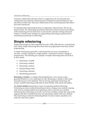 Introduction to Refactoring
[ 12 ]
Unit tests validate that code does what it is supposed to do; but unit tests also
validate that any particular refactoring hasn't changed the expected behavior and
side-effects of that code. They also validate that no new and unexpected side-effects
have been introduced.
It's important that refactoring be done in conjunction with unit tests. The two go
hand-in-hand. The refactorings described in this book will be focused on the details
of the refactoring and not about how to unit test the code that is being refactored.
Chapter 11 details some strategies for approaching unit-testing in general and in
circumstances particular to refactoring.
Simple refactoring
Simple refactorings are often supported by tools—IDEs, IDE add-ons, or stand-alone
tools. Many simple refactorings have been done by programmers since they started
programming.
A simple refactoring is generally a refactoring that can occur conceptually in
one step—usually a change to a single artefact—and doesn’t involve a change in
program flow. The following are examples of simple refactorings that we'll look at
in more detail:
• Renaming a variable
• Extracting a method
• Renaming a method
• Encapsulating a field
• Extracting a interface
• Reordering parameters
Renaming a variable, is a simple refactoring that has a very narrow scope—
generally limited to a very small piece of code. Renaming a variable is often done
manually because of its simplicity. Prior to having automated refactorings, the
rename variable refactoring could often be done reliably with search and replace.
The Extract method refactoring is a type of composing method refactoring.
Performing an extract method refactoring involves creating a new method, copying
code from an existing method and replacing it with a call to the new method.
Performing this refactoring can involve use of local variables outside the scope of the
original code that would then become new parameters added to the new method.
This refactoring is useful for abstracting blocks of code to reduce repetition or to
make the code more explicit.
 