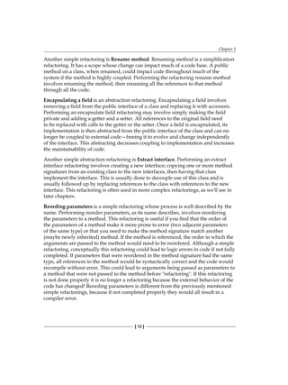 Chapter 1
[ 13 ]
Another simple refactoring is Rename method. Renaming method is a simplification
refactoring. It has a scope whose change can impact much of a code base. A public
method on a class, when renamed, could impact code throughout much of the
system if the method is highly coupled. Performing the refactoring rename method
involves renaming the method, then renaming all the references to that method
through all the code.
Encapsulating a field is an abstraction refactoring. Encapsulating a field involves
removing a field from the public interface of a class and replacing it with accessors.
Performing an encapsulate field refactoring may involve simply making the field
private and adding a getter and a setter. All references to the original field need
to be replaced with calls to the getter or the setter. Once a field is encapsulated, its
implementation is then abstracted from the public interface of the class and can no
longer be coupled to external code—freeing it to evolve and change independently
of the interface. This abstracting decreases coupling to implementation and increases
the maintainability of code.
Another simple abstraction refactoring is Extract interface. Performing an extract
interface refactoring involves creating a new interface; copying one or more method
signatures from an existing class to the new interfaces, then having that class
implement the interface. This is usually done to decouple use of this class and is
usually followed up by replacing references to the class with references to the new
interface. This refactoring is often used in more complex refactorings, as we'll see in
later chapters.
Reording parameters is a simple refactoring whose process is well described by the
name. Performing reorder parameters, as its name describes, involves reordering
the parameters to a method. This refactoring is useful if you find that the order of
the parameters of a method make it more prone to error (two adjacent parameters
of the same type) or that you need to make the method signature match another
(maybe newly inherited) method. If the method is referenced, the order in which the
arguments are passed to the method would need to be reordered. Although a simple
refactoring, conceptually this refactoring could lead to logic errors in code if not fully
completed. If parameters that were reordered in the method signature had the same
type, all references to the method would be syntactically correct and the code would
recompile without error. This could lead to arguments being passed as parameters to
a method that were not passed to the method before "refactoring". If this refactoring
is not done properly it is no longer a refactoring because the external behavior of the
code has changed! Reording parameters is different from the previously mentioned
simple refactorings, because if not completed properly they would all result in a
compiler error.
 