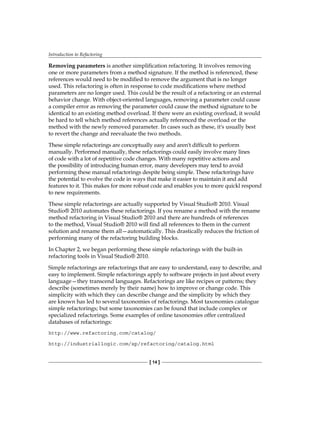 Introduction to Refactoring
[ 14 ]
Removing parameters is another simplification refactoring. It involves removing
one or more parameters from a method signature. If the method is referenced, these
references would need to be modified to remove the argument that is no longer
used. This refactoring is often in response to code modifications where method
parameters are no longer used. This could be the result of a refactoring or an external
behavior change. With object-oriented languages, removing a parameter could cause
a compiler error as removing the parameter could cause the method signature to be
identical to an existing method overload. If there were an existing overload, it would
be hard to tell which method references actually referenced the overload or the
method with the newly removed parameter. In cases such as these, it's usually best
to revert the change and reevaluate the two methods.
These simple refactorings are conceptually easy and aren't difficult to perform
manually. Performed manually, these refactorings could easily involve many lines
of code with a lot of repetitive code changes. With many repetitive actions and
the possibility of introducing human error, many developers may tend to avoid
performing these manual refactorings despite being simple. These refactorings have
the potential to evolve the code in ways that make it easier to maintain it and add
features to it. This makes for more robust code and enables you to more quickl respond
to new requirements.
These simple refactorings are actually supported by Visual Studio® 2010. Visual
Studio® 2010 automates these refactorings. If you rename a method with the rename
method refactoring in Visual Studio® 2010 and there are hundreds of references
to the method, Visual Studio® 2010 will find all references to them in the current
solution and rename them all—automatically. This drastically reduces the friction of
performing many of the refactoring building blocks.
In Chapter 2, we began performing these simple refactorings with the built-in
refactoring tools in Visual Studio® 2010.
Simple refactorings are refactorings that are easy to understand, easy to describe, and
easy to implement. Simple refactorings apply to software projects in just about every
language—they transcend languages. Refactorings are like recipes or patterns; they
describe (sometimes merely by their name) how to improve or change code. This
simplicity with which they can describe change and the simplicity by which they
are known has led to several taxonomies of refactorings. Most taxonomies catalogue
simple refactorings; but some taxonomies can be found that include complex or
specialized refactorings. Some examples of online taxonomies offer centralized
databases of refactorings:
http://www.refactoring.com/catalog/
http://industriallogic.com/xp/refactoring/catalog.html
 