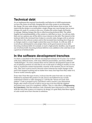 Chapter 1
[ 15 ]
Technical debt
As we implement the required functionality and behavior to fulfill requirements,
we have the choice of not fully changing the rest of the system to accommodate
the change. We may make design concessions to get the feature done on time. Not
improving the design to accommodate a single change may seem benign; but as more
changes are made to a system in this way, it makes the system fragile and harder
to manage. Making changes like this is called incurring technical debt. The added
fragility and unmaintainability of the system is a debt that we incur. As with any debt,
there are two options: pay off the debt or incur interest on the debt. The interest on the
technical debt is the increased time it takes to correctly make changes with no adverse
side-effects to the software system and/or the increased time tracking down bugs are
as changes made to a more fragile system that cause it to break. As with any debt, it
is not always detrimantal to your project, there can be good reasons to incur debt.
Incurring a technical debt, for example, to reach a high-priority deadline, may be good
use of technical debt. Incurring technical debt for every addition to the code base is not
a good use of technical debt.
In the software development trenches
I've been a consultant in the software development industry for 15 years. I've worked
with many different teams, with many different personalities, and many different
"methodologies". It's more common than not for software development teams to tell
me of nebulous portions of code that no one on the team is willing to modify or even
look at. It performs certain functionality correctly at the moment, but no one knows
why. They don't want to touch it because when someone has made changes in the
past it has stopped working and no matter how many duct tape fixes they make to it,
it never works correctly again.
Every time I hear this type of story, it always has the same foot note: no one has
bothered to maintain this portion of code and no one bothered to try to fully
understand it before or after changing it. I call this the "House-of-Cards Anti-
pattern". Code is propped up by coincidence until it reaches a pre-determined
height, after which everyone is told to not go near it for fear that the slightest
movement may cause it to completely collapse. This is a side-effect of Programming
by Coincidence. Had this nebulous code constantly been refactored to evolve along
with the rest of the system or to improve its design, it's quite likely that these regions
of code would never have become so nebulous.
 