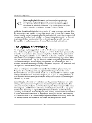 Introduction to Refactoring
[ 16 ]
Programming by Coincidence is a Pragmatic Programmer term
that describes design or programming where code results in positive
side-effects but the reason the code "works" is not understood. More
information on this can be found here: http://www.pragprog.com/
the-pragmatic-programmer/extracts/coincidence
Unlike the financial debt basis for this metaphor, it's hard to measure technical debt.
There are no concrete metrics we can collect about what we owe: the increased time
it takes to make correct changes to a hard-to-maintain code base without unexpected
consequence. This often leads members of the development community to discount
keeping a code base maintainable in favor of making a change with complete
disregard for overall consequences. "It works" becomes their catch-phrase.
The option of rewriting
I'm not going to try to suggest that—while as developers we "refactor" all the
time—it's the only option for major changes to a system. Rather than systematically
evolve the code base over time, we could simply take the knowledge learned from
writing the original code base and re-write it all on the same platform. Developers
often embrace re-writing because they haven't been maintaining large blocks of the
code, for various reasons. They feel that over time the changed requirements have
caused them to neglect the underlying design and it has become fragile, hard to
maintain, and time-consuming to change. They feel if they could just start anew they
could produce a much better quality code base.
While re-writing may be a viable option and will most likely get you from point
A to point B, it tends to ignore many aspects of releasing software that some
developers tend to not want to think about. Yes, at the end of the re-write we might
end up with a better code base and it might be just as good as having refactored it
over the same amount of time; but there are many consequences to committing the
software to a re-write.
Committing the software to a re-write does just that, commits the team to a re-write.
Writing software means moving from less functionality to more functionality. The
software is "complete" when it has the functionality that the users require. This means
between point A and B the new software is essentially non-functional. At any given
point of time, it can only be expected to perform a subset of the final functionality
(assuming it's functional at all at that given point in time). This means the business has
to accept the last released version of the software during the re-write. If the software
is such a bad state as to be viewed as requiring a re-write then that usually means that
last released version is in a bad state and user is not overly satisfied with it.
 