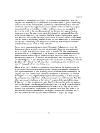 Chapter 1
[ 17 ]
Re-writes take a long time. Developers can re-use the concepts learned from the
original code and likely avoid some of the analysis that needs to go into developing
software; but it's still a monumental task to write software from scratch. Re-writes
are like all software development, the schedule hinges on how well the developers
can estimate their work and how well they and their process are managed. If
the re-write involves the same business analysts, the same developers, the same
management, and the same requirements that the original—admittedly flawed—
software was based upon, the estimates should be suspect. If all the same inputs
that went into the flawed software go into the re-write, why should we expect better
quality? After all, the existing software started out with a known set of requirements
and still got to its existing state. Why would essentially performing the same tasks
with the same process result in better software?
So, we know we are going to get to point B from point A, but now we know the
business can't have new software until we get to point B and we now realize that
we're not really sure when we're going to get to point B. The time estimates may
not be scrutinized at the beginning of the re-write; but if the developers are unable
to keep to the schedule they will most certainly be scrutinized when they fail to
maintain the schedule. If the business has been without new features or bug fixes for
an extended period of time, telling them that this timeframe is expanding indefinitely
(and that is how they'll view it because they were already given a timeframe, and
now it's changed) will not be welcome news.
I know what you're thinking, we can deal with the fact that the re-write means the
software can't respond to market changes and new requirements for an unknown
and significant amount of time by having two code streams. One code stream is the
original code base and the other is the re-write. One set of developers can work on
the original code base, implementing bug fixes and responding to market changes
by adding features; and another set of developers can work on the rewrite. And this
often happens, especially due to the business's response to the pushed timeframe.
If they can't get their re-write right away, they'll need something with new features
and bug fixes to keep the business afloat to pay for the re-write. If two code streams
aren't created the software developers are right back to where they started, shoe-
horning new features and bug fixes into the "pristine" code base. This is one of the
very reasons why the developers feel the original code base had problems, the fact
that the new features and bug fixes had caused them to neglect the design.
 