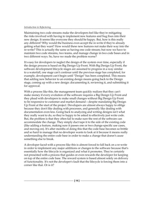 Introduction to Refactoring
[ 18 ]
Maintaining two code streams make the developers feel like they're mitigating
the risks involved with having to implement new features and bug fixes into their
new design. It seems like everyone they should be happy. But, how is this really
any different? Why would the business even accept the re-write if they're already
getting what they want? How would these new features not make their way into the
re-write? This is actually the same as having one code stream; but now we have to
maintain two code streams, two teams, and manage change in two code bases and in
two different ways. So, have we made the problem worse?
It's easy for developers to neglect the design of the system over time, especially if
the design process is based on Big Design Up Front. With Big Design Up Front, the
software development lifecycle stages are assumed to progress in a way similar
to a waterfall, one stage can't continue until the previous stage has completed, for
example, development can't begin until "Design" has been completed. This means
that adding new behavior to an existing design means going back to the Design
stage, coming up with a new design: documenting it, reviewing it, and submitting it
for approval.
With a process like this, the management team quickly realizes that they can't
make money if every evolution of the software requires a Big Design Up Front and
they plead with developers to make small changes without Big Design Up Front
to be responsive to customer and market demand—despite mandating Big Design
Up Front at the start of the project. Developers are almost always happy to oblige
because they don't like dealing with processes, and generally like dealing with
documentation even less. Going back to analyzing and writing designs isn't what
they really want to do, so they're happy to be asked to effectively just write code.
But, the problem is that they often fail to make sure the rest of the software can
accommodate the change. They simply duct tape it to the side of the existing code
(like adding a feature, making sure it passes one or two change-specific use cases,
and moving on). It's after months of doing this that the code base becomes so brittle
and so hard to manage that no developer wants to look at it because it means really
understanding the entire code base in order to make a change that doesn't cause
something else to break.
A developer faced with a process like this is almost forced to fall back on a re-write
in order to implement any major additions or changes to the software because that's
essentially how the lifecycle is organized and what it promotes. They're certainly
not presented with a process that guides or even rewards the developer for keeping
on top of the entire code base. The reward system is based almost solely on delivery
of functionality. It's not the developer's fault that the lifecycle is forcing them into a
corner like that. Or is it?
 