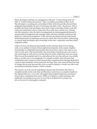 Chapter 1
[ 19 ]
Many developers fall back on management's lifecycle. "I'm just doing what I'm
told" or "I didn't define the process". This is avoiding ownership in their work.
The developer is avoiding any ownership of their work because they haven't been
delegated responsibility for part of what goes into their work—the process. This is
partially the fault of the developer, they need to take ownership of their work (the
code) and understand what it is that only they really have control over. Getting
into this situation is also the fault of management (or mismanagement) because it
assumes that management only manages tasks and time estimates and leaves the
details of "software development" to the software developers but ties their hands
behind their backs by imposing a process by which they need to follow. Refactoring
is a tool to help developers take ownership of the code—especially code they didn't
originally author.
Unless we have an almost perfect handle on the code base that we're working
with, we're unlikely to know all the implicit functionality of the system. Implicit
functionality is unintended functionality that users have come to rely upon or can
come to rely upon. This functionality isn't necessarily a bug (but users can come to
rely upon bugs as well); but is concrete behavior of the system that users are using.
This is never documented and it is a side-effect of the way the software was written
(that is, not the way it was designed). I've actually worked with end-users that
complained when a bug was fixed, because they communicated amongst themselves
a process that included a work around for the bug. They were annoyed that they had
to change this process because they were so used to doing it a certain way (the work
around had essentially become a reflex to them).
The reason a re-write may be appealing is because the developers don't have a
complete handle on the code base and therefore cannot have a complete handle on
the implicit behavior. A re-write will neglect these implicit behaviors and almost
always draw complaints from users. While re-writing is a viable technique, the
applicable circumstances are rare. If a re-write is proposed for a project you
are on, be sure it is thoroughly evaluated.
 