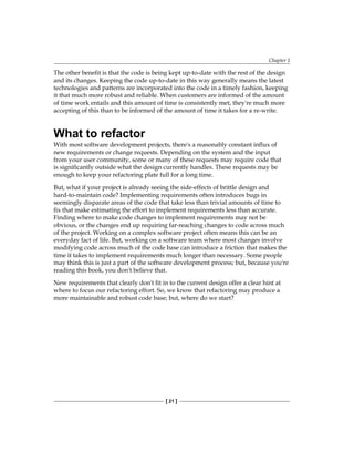Chapter 1
[ 21 ]
The other benefit is that the code is being kept up-to-date with the rest of the design
and its changes. Keeping the code up-to-date in this way generally means the latest
technologies and patterns are incorporated into the code in a timely fashion, keeping
it that much more robust and reliable. When customers are informed of the amount
of time work entails and this amount of time is consistently met, they're much more
accepting of this than to be informed of the amount of time it takes for a re-write.
What to refactor
With most software development projects, there's a reasonably constant influx of
new requirements or change requests. Depending on the system and the input
from your user community, some or many of these requests may require code that
is significantly outside what the design currently handles. These requests may be
enough to keep your refactoring plate full for a long time.
But, what if your project is already seeing the side-effects of brittle design and
hard-to-maintain code? Implementing requirements often introduces bugs in
seemingly disparate areas of the code that take less than trivial amounts of time to
fix that make estimating the effort to implement requirements less than accurate.
Finding where to make code changes to implement requirements may not be
obvious, or the changes end up requiring far-reaching changes to code across much
of the project. Working on a complex software project often means this can be an
everyday fact of life. But, working on a software team where most changes involve
modifying code across much of the code base can introduce a friction that makes the
time it takes to implement requirements much longer than necessary. Some people
may think this is just a part of the software development process; but, because you're
reading this book, you don't believe that.
New requirements that clearly don't fit in to the current design offer a clear hint at
where to focus our refactoring effort. So, we know that refactoring may produce a
more maintainable and robust code base; but, where do we start?
 