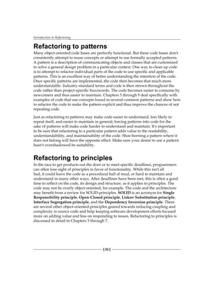 Introduction to Refactoring
[ 22 ]
Refactoring to patterns
Many object-oriented code bases are perfectly functional. But these code bases don't
consistently attempt to reuse concepts or attempt to use formally accepted patterns.
A pattern is a description of communicating objects and classes that are customized
to solve a general design problem in a particular context. One way to clean up code
is to attempt to refactor individual parts of the code to use specific and applicable
patterns. This is an excellent way of better understanding the intention of the code.
Once specific patterns are implemented, the code then becomes that much more
understandable. Industry-standard terms and code is then strewn throughout the
code rather than project-specific buzzwords. The code becomes easier to consume by
newcomers and thus easier to maintain. Chapters 5 through 9 deal specifically with
examples of code that use concepts found in several common patterns and show how
to refactor the code to make the pattern explicit and thus improve the chances of not
repeating code.
Just as refactoring to patterns may make code easier to understand, less likely to
repeat itself, and easier to maintain in general; forcing patterns into code for the
sake of patterns will make code harder to understand and maintain. It's important
to be sure that refactoring to a particular pattern adds value to the readability,
understandability, and maintainability of the code. Shoe-horning a pattern where it
does not belong will have the opposite effect. Make sure your desire to use a pattern
hasn't overshadowed its suitability.
Refactoring to principles
In the race to get products out the door or to meet specific deadlines, programmers
can often lose sight of principles in favor of functionality. While this isn't all
bad, it could leave the code as a procedural ball of mud, or hard to maintain and
understand in many other ways. After deadlines have been met, this is often a good
time to reflect on the code, its design and structure, as it applies to principles. The
code may not be overly object-oriented, for example. The code and the architecture
may benefit from a review for SOLID principles. SOLID is an acronym for Single
Responsibility principle, Open-Closed principle, Liskov Substitution principle,
Interface Segregation principle, and the Dependency Inversion principle. There
are several other object-oriented principles geared towards reducing coupling and
complexity in source code and help keeping software development efforts focused
more on adding value and less on responding to issues. Refactoring to principles is
discussed in detail in Chapters 5 through 7.
 