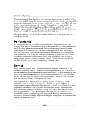 Introduction to Refactoring
[ 24 ]
You can get a gut feeling about how complex some code is by simply reading it. But,
if you can't read all your code, code metrics can help. Software metrics are numerical
measurements calculated by the structure and content of source code. Many software
metrics focus on putting a numeric value on the complexity of code. Metrics like
Depth of Inheritance, Class Coupling, and Lines of Code can help tell you how
complex regions of code are. More obviously, metrics like Maintainability Index and
Cyclomatic Complexity specifically address code complexity.
Chapter 6 goes into more detail about specific refactorings in response to specific
complexity metrics.
Performance
Focusing on complexity can often indirectly help with the performance of code.
But, you often want to focus specifically on performance of code. Fixing performance
issues is almost refactoring by definition—you want to change the code without
changing the external behavior of the code. Many applications have functionally
with obvious need of performance improvements; and these are obvious areas of
code you should focus upon. But, how do you measure improvement; and if you
don't have obvious non-performance features, how do you find areas of code to
focus your performance-related refactoring efforts? Luckily, there are many tools
out there to gather performance metrics about executed code.
Kernel
Many software systems have a core subsystem that performs the majority of the
work that the system does. If a subsystem was designed this way, it's likely called a
kernel. Depending on the methodology used by the team, a Domain Model may exist
that is very similar to a kernel—the code that clearly defines all the domain-specific
entities and their logic that remain constant regardless of the type of the front-end,
how integration points are implemented, and so on.
Focusing on the core of the system and making sure it's not complex, easy to
understand, easy to change, and easy to add features too goes a long way in
improving the responsiveness of a software team. This core of code often deals with
proprietary information—the reason the business exists. People with experience
with information and logic like this are usually hard to find. You may not be able
to simply publish an ad for "C# developers with experience in Telematics" and
expect to find many people locally to fill the position. Keeping the kernel simple to
understand means you can get people without years of experience in your domain to
change and add to the code.
 