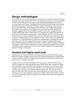 Chapter 1
[ 25 ]
Design methodologies
It's common for source code that has been around for any length of time to have been
worked on by team members that have come and gone. Some of those team members
may have been influential with regard to the design methodology used (or there
may have been some "rogue" developers that deviated from the design methodology
accepted by the rest of the team). With some design methodologies, this may not
have a noticeable effect on the design of the code; but some design methodologies
have fairly distinct effects on the design of the code. Domain-driven design, for
example, suggests that domain entities be explicit in the code—usually an entity-
to-class relationship. These entities often are completely decoupled from the rest of
the system (user-interface, infrastructure, utility methods, and so on.) If the design
of the system is to remain domain-driven, you may find that some classes may need
to move to a different place, be decoupled from other classes, and so on. Depending
on the level to which domain-driven has been implemented (or lacking thereof) the
code may need to be more organized into layers. Chapter 8 details refactoring to
layers. Other techniques attributed specifically to domain-driven design are detailed
in Chapters 8 and 10. Specific patterns have been attributed to domain-driven design
and details of those patterns can be seen in the chapters dealing with refactoring to
patterns: Chapters 5 through 9.
Unused and highly-used code
Identifying how frequently code is used helps to tell you whether the refactoring
effort will result in tangible results. One of the easiest refactorings is to simply delete
unused code. But, without scouring the code, line-by-line, how do you find unused
code or focus on highly-used code?
Luckily there are tools that will tell you how used code is. These tools are called
Code Coverage tools. Much like performance metrics tools, they monitor executing
code and tell you how frequently code, methods, and classes are used. Some static
analysis tools can tell you about code, methods, and classes that are not referenced
by other code—giving you information about unused code. This type of unused
code will help focus your unused-code refactoring efforts, but can't tell you about
all unused code. Code, methods, or classes may still be referenced by other code but
may never be executed. Code Coverage tools will help tell you about this other type
of unused code.
 