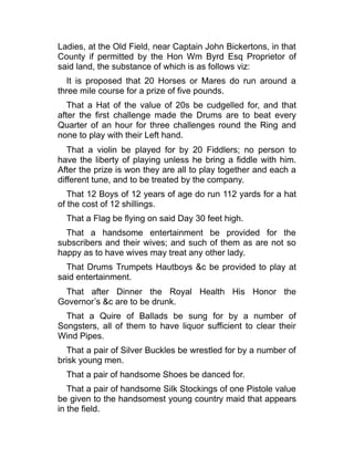 Ladies, at the Old Field, near Captain John Bickertons, in that
County if permitted by the Hon Wm Byrd Esq Proprietor of
said land, the substance of which is as follows viz:
It is proposed that 20 Horses or Mares do run around a
three mile course for a prize of five pounds.
That a Hat of the value of 20s be cudgelled for, and that
after the first challenge made the Drums are to beat every
Quarter of an hour for three challenges round the Ring and
none to play with their Left hand.
That a violin be played for by 20 Fiddlers; no person to
have the liberty of playing unless he bring a fiddle with him.
After the prize is won they are all to play together and each a
different tune, and to be treated by the company.
That 12 Boys of 12 years of age do run 112 yards for a hat
of the cost of 12 shillings.
That a Flag be flying on said Day 30 feet high.
That a handsome entertainment be provided for the
subscribers and their wives; and such of them as are not so
happy as to have wives may treat any other lady.
That Drums Trumpets Hautboys &c be provided to play at
said entertainment.
That after Dinner the Royal Health His Honor the
Governor’s &c are to be drunk.
That a Quire of Ballads be sung for by a number of
Songsters, all of them to have liquor sufficient to clear their
Wind Pipes.
That a pair of Silver Buckles be wrestled for by a number of
brisk young men.
That a pair of handsome Shoes be danced for.
That a pair of handsome Silk Stockings of one Pistole value
be given to the handsomest young country maid that appears
in the field.
 