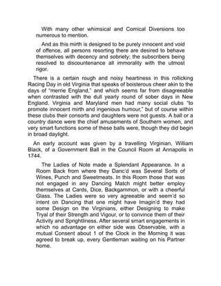 With many other whimsical and Comical Diversions too
numerous to mention.
And as this mirth is designed to be purely innocent and void
of offence, all persons resorting there are desired to behave
themselves with decency and sobriety; the subscribers being
resolved to discountenance all immorality with the utmost
rigor.
There is a certain rough and noisy heartiness in this rollicking
Racing Day in old Virginia that speaks of boisterous cheer akin to the
days of “merrie England,” and which seems far from disagreeable
when contrasted with the dull yearly round of sober days in New
England. Virginia and Maryland men had many social clubs “to
promote innocent mirth and ingenious humour,” but of course within
these clubs their consorts and daughters were not guests. A ball or a
country dance were the chief amusements of Southern women, and
very smart functions some of these balls were, though they did begin
in broad daylight.
An early account was given by a travelling Virginian, William
Black, of a Government Ball in the Council Room at Annapolis in
1744.
The Ladies of Note made a Splendant Appearance. In a
Room Back from where they Danc’d was Several Sorts of
Wines, Punch and Sweetmeats. In this Room those that was
not engaged in any Dancing Match might better employ
themselves at Cards, Dice, Backgammon, or with a cheerful
Glass. The Ladies were so very agreeable and seem’d so
intent on Dancing that one might have Imagin’d they had
some Design on the Virginians, either Designing to make
Tryal of their Strength and Vigour, or to convince them of their
Activity and Sprightliness. After several smart engagements in
which no advantage on either side was Observable, with a
mutual Consent about 1 of the Clock in the Morning it was
agreed to break up, every Gentleman waiting on his Partner
home.
 