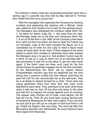 The method in which a ball was conducted somewhat more than a
century ago in Louisville was thus told by Maj. Samuel S. Forman,
who visited that town as a young man.
After the managers had organized the Company by drawing
numbers and appointing the opening with a Minuet, Uncle
was called on and introduc’d to a Lady for the opening scene.
The Managers who distributed the numbers called Gentⁿ No.
1, he takes his stand—Lady No. 1, she rises from her seat,
the Manager leads her to the floor and introduces Gentⁿ No.
1, & so on till the floor is full. After all the Company have been
thus call’d out then the Gentⁿ are free to seek his Partner but
no monopoly. Lady at the head chooses the figure, but it is
considered out of order for one Lady to head a figure twice
unless all have been at the head. If there happen to be some
ladies to whom from mistake or otherwise have been passed
the Managers duty is to see to it. And another Custom was for
a Gentⁿ to call on a Lady & inform her of an intended ball &
ask permission to see her to the place & see her safe home
again. If the Gentⁿ does not draw such Lady for the first
Contra Dance he generally engages her for the first Volunteer.
At the Refreshments the Gentⁿ will by instinct without
Chesterfieldian monition see that his betterhalf (for the time
being) has a quantum sufficit and that without cramming his
jaws full until he has reconducted her to the ball-room, then
he is at liberty to absent himself for a while. There were two
young gentlemen there from New York who were much
attached to each other. They promised to let each other know
when a ball was on foot. At one time one came to the other
and told him to prepare his pumps against such an evening.
The answer was—Pumps out of order, must decline. No Sir
that will not do. Then Sir you have been buying Several pair
of handsome Mocassons for New York Ladies. If you will lend
me one pair & you will put on one pair (it wont hurt them) I will
go. Snaps his fingers—the very thing. The next ball after this
Moccasons became very fashionable. So many fashions have
their origins from Necessity.
 