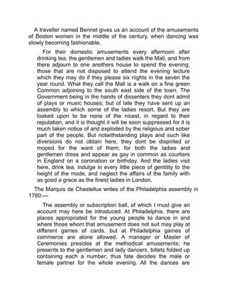 A traveller named Bennet gives us an account of the amusements
of Boston women in the middle of the century, when dancing was
slowly becoming fashionable.
For their domestic amusements every afternoon after
drinking tea, the gentlemen and ladies walk the Mall, and from
there adjourn to one anothers house to spend the evening,
those that are not disposed to attend the evening lecture
which they may do if they please six nights in the seven the
year round. What they call the Mall is a walk on a fine green
Common adjoining to the south east side of the town. The
Government being in the hands of dissenters they dont admit
of plays or music houses; but of late they have sent up an
assembly to which some of the ladies resort. But they are
looked upon to be none of the nicest, in regard to their
reputation, and it is thought it will be soon suppressed for it is
much taken notice of and exploded by the religious and sober
part of the people. But notwithstanding plays and such like
diversions do not obtain here, they dont be dispirited or
moped for the want of them; for both the ladies and
gentlemen dress and appear as gay in common as courtiers
in England on a coronation or birthday. And the ladies visit
here, drink tea, indulge in every little piece of gentility to the
height of the mode, and neglect the affairs of the family with
as good a grace as the finest ladies in London.
The Marquis de Chastellux writes of the Philadelphia assembly in
1780:—
The assembly or subscription ball, of which I must give an
account may here be introduced. At Philadelphia, there are
places appropriated for the young people to dance in and
where those whom that amusement does not suit may play at
different games of cards, but at Philadelphia games of
commerce are alone allowed. A manager or Master of
Ceremonies presides at the methodical amusements; he
presents to the gentlemen and lady dancers, billets folded up
containing each a number; thus fate decides the male or
female partner for the whole evening. All the dances are
 