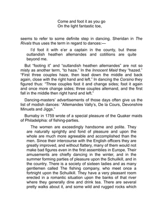 Come and foot it as you go
On the light fantastic toe,
seems to refer to some definite step in dancing. Sheridan in The
Rivals thus uses the term in regard to dances:—
I’d foot it with e’er a captain in the county, but these
outlandish heathen allemandes and cotillions are quite
beyond me.
But “footing it” and “outlandish heathen allemandes” are not so
misty as another term, “to haze.” In the Innocent Maid they “hazed.”
“First three couples haze, then lead down the middle and back
again, close with the right hand and left.” In dancing the Corsino they
figured thus: “Three couples foot it and change sides; foot it again
and once more change sides; three couples allemand, and the first
fall in the middle then right hand and left.”
Dancing-masters’ advertisements of those days often give us the
list of modish dances: “Allemandes Vally’s, De la Cours, Devonshire
Minuets and Jiggs.”
Burnaby in 1759 wrote of a special pleasure of the Quaker maids
of Philadelphia: of fishing-parties.
The women are exceedingly handsome and polite. They
are naturally sprightly and fond of pleasure and upon the
whole are much more agreeable and accomplished than the
men. Since their intercourse with the English officers they are
greatly improved, and without flattery, many of them would not
make bad figures even in the first assemblies in Europe. Their
amusements are chiefly dancing in the winter, and in the
summer forming parties of pleasure upon the Schuilkill, and in
the country. There is a society of sixteen ladies and as many
gentlemen called The fishing company, who meet once a
fortnight upon the Schuilkill. They have a very pleasant room
erected in a romantic situation upon the banks of that river
where they generally dine and drink tea. There are several
pretty walks about it, and some wild and rugged rocks which
 