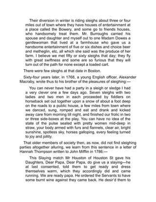 Their diversion in winter is riding sleighs about three or four
miles out of town where they have houses of entertainment at
a place called the Bowery, and some go to friends houses,
who handsomely treat them. Mr. Burroughs carried his
spouse and daughter and myself out to one Madam Dowes a
gentlewoman that lived at a farmhouse who gave us a
handsome entertainment of five or six dishes and choice beer
and metheglin, etc, all which she said was the produce of her
farm. I believe we met fifty or sixty sleighs that day; they fly
with great swiftness and some are so furious that they will
turn out of the path for none except a loaded cart.
There were few sleighs at that date in Boston.
Sixty-four years later, in 1768, a young English officer, Alexander
Macraby, wrote thus to his brother of the pleasures of sleighing:—
You can never have had a party in a sleigh or sledge I had
a very clever one a few days ago. Seven sleighs with two
ladies and two men in each proceeded by fiddlers on
horseback set out together upon a snow of about a foot deep
on the roads to a public house, a few miles from town where
we danced, sung, romped and eat and drank and kicked
away care from morning till night, and finished our frolic in two
or three side-boxes at the play. You can have no idea of the
state of the pulse seated with pretty women mid-deep in
straw, your body armed with furs and flannels, clear air, bright
sunshine, spotless sky, horses galloping, every feeling turned
to joy and jollity.
That older members of society then, as now, did not find sleighing
parties altogether alluring, we learn from this sentence in a letter of
Hannah Thompson written to John Mifflin in 1786:—
This Slaying match Mr Houston of Houston St gave his
Daughters, Dear Papa, Dear Papa, do give us a slaying—he
at last consented, told them to get ready and dress
themselves warm, which they accordingly did and came
running. We are ready papa. He ordered the Servants to have
some burnt wine against they came back. He desir’d them to
 