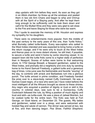 step upstairs with him before they went. As soon as they got
in an Attick chamber, he threw up all the windows and seated
them in two old Arm Chairs and began to whip and Chirrup
with all the Spirit of a Slaying party. And after he kept them
long enough to be sufficiently cold he took them down and
call’d for the Mulled Wine and they were very glad to set close
to the Fire and leave Slaying for those who were too warm.
This I quote to execrate the memory of Mr. Houston and express
my sympathy for his daughters.
There were no entertainments more popular, from the middle of
the past century to the early years of this one, than “turtle frolics,”
what Burnaby called turtle-feasts. Every sea-captain who sailed to
the West Indies intended and was expected to bring home a turtle on
the return voyage; and if he were only to touch at the West Indies
and thence pass on to more distant shores, he still tried, if possible,
to secure a turtle and send it home by some returning vessel. In no
seaport town did the turtle frolic come to a higher state of perfection
than in Newport. Scores of turtles were borne to that welcoming
shore. In 1752 George Bresett, a Newport gentleman, sailed to the
West Indies, and promptly did a neighborly and civic duty by sending
home to his friend Samuel Freebody, a gallant turtle and a generous
keg of limes. Lime juice was the fashionable and favorite “souring” of
the day, to combine with arrack and Barbadoes rum into a glorious
punch. The turtle arrived in prime condition, and Freebody handed
the prize over to a slave-body named Cuffy Cockroach. He was a
Guinea Coast negro, of a race who were (as I have noted before) the
most intelligent of all the Africans brought as slaves to these shores.
Any negro who acquired a position of dignity or trust or skill in this
country, in colonial days, was sure to be a Guinea-boy. Cuffy
Cockroach followed the rule, by filling a position of much dignity and
trust and skill—as turtle-cook. He was a slave of Jaheel Brenton, but
he cooked turtle for the entire town. The frolic was held at Fort
George, on Goat Island, on December 23. The guests, fifty ladies
and gentlemen, sailed over in a sloop, and were welcomed with
hoisted flag and salute of cannon. The dinner was served at two, tea
at five, and then dancing begun. Pea Straw, Faithful Shepherd,
 