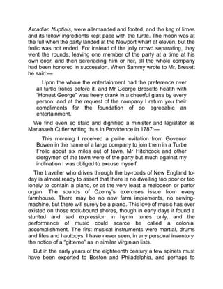 Arcadian Nuptials, were allemanded and footed, and the keg of limes
and its fellow-ingredients kept pace with the turtle. The moon was at
the full when the party landed at the Newport wharf at eleven, but the
frolic was not ended. For instead of the jolly crowd separating, they
went the rounds, leaving one member of the party at a time at his
own door, and then serenading him or her, till the whole company
had been honored in succession. When Sammy wrote to Mr. Bresett
he said:—
Upon the whole the entertainment had the preference over
all turtle frolics before it, and Mr George Bresetts health with
“Honest George” was freely drank in a cheerful glass by every
person; and at the request of the company I return you their
compliments for the foundation of so agreeable an
entertainment.
We find even so staid and dignified a minister and legislator as
Manasseh Cutler writing thus in Providence in 1787:—
This morning I received a polite invitation from Govenor
Bowen in the name of a large company to join them in a Turtle
Frolic about six miles out of town. Mr Hitchcock and other
clergymen of the town were of the party but much against my
inclination I was obliged to excuse myself.
The traveller who drives through the by-roads of New England to-
day is almost ready to assert that there is no dwelling too poor or too
lonely to contain a piano, or at the very least a melodeon or parlor
organ. The sounds of Czerny’s exercises issue from every
farmhouse. There may be no new farm implements, no sewing-
machine, but there will surely be a piano. This love of music has ever
existed on those rock-bound shores, though in early days it found a
stunted and sad expression in hymn tunes only, and the
performance of music could scarce be called a colonial
accomplishment. The first musical instruments were martial, drums
and fifes and hautboys. I have never seen, in any personal inventory,
the notice of a “gitterne” as in similar Virginian lists.
But in the early years of the eighteenth century a few spinets must
have been exported to Boston and Philadelphia, and perhaps to
 