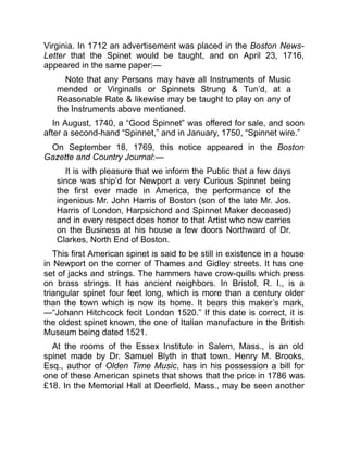 Virginia. In 1712 an advertisement was placed in the Boston News-
Letter that the Spinet would be taught, and on April 23, 1716,
appeared in the same paper:—
Note that any Persons may have all Instruments of Music
mended or Virginalls or Spinnets Strung & Tun’d, at a
Reasonable Rate & likewise may be taught to play on any of
the Instruments above mentioned.
In August, 1740, a “Good Spinnet” was offered for sale, and soon
after a second-hand “Spinnet,” and in January, 1750, “Spinnet wire.”
On September 18, 1769, this notice appeared in the Boston
Gazette and Country Journal:—
It is with pleasure that we inform the Public that a few days
since was ship’d for Newport a very Curious Spinnet being
the first ever made in America, the performance of the
ingenious Mr. John Harris of Boston (son of the late Mr. Jos.
Harris of London, Harpsichord and Spinnet Maker deceased)
and in every respect does honor to that Artist who now carries
on the Business at his house a few doors Northward of Dr.
Clarkes, North End of Boston.
This first American spinet is said to be still in existence in a house
in Newport on the corner of Thames and Gidley streets. It has one
set of jacks and strings. The hammers have crow-quills which press
on brass strings. It has ancient neighbors. In Bristol, R. I., is a
triangular spinet four feet long, which is more than a century older
than the town which is now its home. It bears this maker’s mark,
—“Johann Hitchcock fecit London 1520.” If this date is correct, it is
the oldest spinet known, the one of Italian manufacture in the British
Museum being dated 1521.
At the rooms of the Essex Institute in Salem, Mass., is an old
spinet made by Dr. Samuel Blyth in that town. Henry M. Brooks,
Esq., author of Olden Time Music, has in his possession a bill for
one of these American spinets that shows that the price in 1786 was
£18. In the Memorial Hall at Deerfield, Mass., may be seen another
 