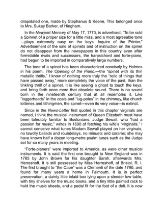 dilapidated one, made by Stephanus & Keene. This belonged once
to Mrs. Sukey Barker, of Hingham.
In the Newport Mercury of May 17, 1773, is advertised, “To be sold
a Spinnet of a proper size for a little miss, and a most agreeable tone
—plays extremely easy on the keys. Inquire of the Printer.”
Advertisement of the sale of spinets and of instruction on the spinet
do not disappear from the newspapers in this country even after
formidable rivals and successors, the harpsichord and forte-piano,
had begun to be imported in comparatively large numbers.
The tone of a spinet has been characterized concisely by Holmes
in his poem, The Opening of the Piano,—the “spinet with its thin
metallic thrills.” I know of nothing more truly the “relic of things that
have passed away,” more completely the voice of the past, than the
tinkling thrill of a spinet. It is like seeing a ghost to touch the keys,
and bring forth once more that obsolete sound. There is no sound
born in the nineteenth century that at all resembles it. Like
“loggerheads” in the coals and “lug-poles” in the chimney, like church
lotteries and tithingmen, the spinet—even its very voice—is extinct.
Since in the News-Letter first quoted in this chapter virginals are
named, I think the musical instrument of Queen Elizabeth must have
been tolerably familiar to Bostonians. Judge Sewall, who “had a
passion for music,” writes in 1690 of fetching his wife’s “virginalls.” I
cannot conceive what tunes Madam Sewall played on her virginals,
no tawdry ballads and roundelays, no minuets and corams; she may
have known half a dozen long-metre psalm tunes such as the Judge
set for so many years in meeting.
“Forte-pianers” were imported to America, as were other musical
instruments. It is said the first one brought to New England was in
1785 by John Brown for his daughter Sarah, afterwards Mrs.
Herreshoff. It is still possessed by Miss Herreshoff, of Bristol, R. I.
The first brought to “the Cape” was a Clementi of the date 1790, and
found for many years a home in Falmouth. It is in perfect
preservation, a dainty little inlaid box lying upon a slender low table,
with tiny shelves for the music books, and a tiny little painted rack to
hold the music sheets, and a pedal fit for the foot of a doll. It is now
 