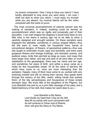 my bosom companion. How I long to have you return! I have
hardly attempted to sing since you went away. I am sure I
shall not dare to when you return. I must enjoy my triumph
while you are absent; my musical talents will be dim when
compared with the lustre of yours.
The most universal accomplishment of colonial women was the
making of samplers, if, indeed, anything could be termed an
accomplishment which was so rigidly and prosaically part of their
education. I can well imagine the disgrace it would have been to any
little miss in her teens a century ago not to be able to show a
carefully designed and wrought sampler. On these samplers were
displayed the alphabet, sometimes in various shaped letters—thus
did she learn to mark neatly her household linen; bands of
conventional designs, of flowers, of geometrical patterns—thus was
she taught to embroider muslin caps and kerchiefs; and there were
gorgeous flowers and strange buildings, and domestic scenes, and
pastoral views, birds that perched as large as cows, and roses that
were larger than either; and last and best of all (and often of much
satisfaction to the genealogist), there was her name and her age,
and sometimes her place of birth, and withal a pious verse as a
motto for this housewifely shield. Of all the relics of old-time life
which have come to us, none are more interesting than the
samplers. Happily, many of them have come to us; worked with wiry
enduring crewels and silk on strong linen canvas, they speak down
through the century of the little, useful, willing hands that worked
them; of the tidy sempstresses and housewives of those simple
domestic days. We know little of the daughters of the Pilgrims, but
Lora Standish has sent to us a prim little message of her piety, and a
faded testimony of her skill, that makes her seem dear to us:—
Lora Standish is My Name.
Lord Guide my heart that I may do thy Will
Also fill my hands with such convenient skill
As will conduce to Virtue void of Shame,
And I will give the Glory to Thy Name.
 