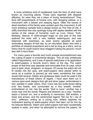 A more ambitious kind of needlework took the form of what were
known as mourning pieces. These were regarded with deepest
affection, for were they not a token of loving remembrance? They
bore stiff presentments of funeral urns, with drooping willows, or a
monument with a bowed and weeping figure. Often the names of
dead members of the family were worked upon the monument. A still
more ambitious sampler bore a design known as The Tree of Life. A
stiffly branched tree was sparingly hung with apples labelled with the
names of the virtues of humanity, such as Love, Honor, Truth,
Modesty, Silence. A white-winged angel on one side of this tree
watered the roots with a very realistic watering-pot, and was
balanced with exactness, as were evenly adjusted all good
embroidery designs of that day, by an inky-black Satan who bore a
pitchfork of colossal proportions and a tail as long as a kite’s, and so
heavy that he could scarce have dragged it along the ground—much
less with it have flown.
For many years a favorite and much praised accomplishment was
the cutting of paper in ornamental designs. This art was ambitiously
called Papyrotamia, and it was of special usefulness in its application
to watch-papers, a favorite lover’s token of the day. The watch
proper at that time was separate and removable from its case, which
was of gold, silver, shagreen, or lacquer. Of course the watch did not
fit closely into the case, and watch-papers were placed within to
serve as a cushion to prevent jar and wear; sometimes the case
would hold several. Artistic and grotesque taste could be used in the
manufacture of these tokens of regard. I have seen them cut in
various open-work designs from gilt and silver paper, embroidered in
hair, painted in water colors. One I have has two turtle-doves billing
over two hearts, and surrounded by a tiny wreath; another,
embroidered on net, has the words “God is Love;” another has a
moss rose and the words “Rejoice and blossom as a rose.” Another
bears a funeral urn, and is evidently in memoriam. Still another, a
heart and arrows, and the sentimental legend “Kill me for I die of
love.” Jefferson, writing as a young man, bitterly deplores his
inadvertent tearing of watch-papers which had been cut for him by
his beloved Belinda. Watch and watch-papers had been accidentally
soaked in water, and when he attempted to remove the papers, he
 