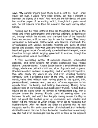 says, “My cursed fingers gave them such a rent as I fear I shall
never get over. I would have cried bitterly, but that I thought it
beneath the dignity of a man.” And he trusts the fair Becca will give
him another paper of her cutting, which, though but a plain round
one, he will esteem more than the nicest in the world cut by other
hands.
Nothing can be more pathetic than the thoughtful survey of the
crude and often cumbersome and ludicrous attempts at decorative
art, through which the stunted and cramped love of the beautiful
found expression, until our own day, in country homes. The dreary
succession of hair-work, feather-work, wax flowers, shell-work, the
crystallization with various domestic minerals and gums of dried
leaves and grasses, vied with yarn and worsted monstrosities, and
bewildering patchwork. Occasionally some bold feminine spirit, made
inventive through artistic longing, gave birth to a novel, though too
often grotesque form of decoration.
A most interesting symbol of exquisite neatness, unbounded
patience, and blind groping for artistic expression was Rhoda
Baker’s “Leather-Works.” Rhoda Baker lived in a small Rhode Island
village, which was dull at its birth and slow of growth and progress.
She had a nature so timid, so repelling, and so wholly introspective,
that, after nearly fifty years of shy and even unwilling “keeping
company” with a preaching elder of the time,—a saint, almost a
mystic,—she died without ever having given to the quaint, thin,
pleasant-faced, awkward man, one word of encouragement to his
equally timid, his hinting and halting love-making. During those
patient years of warm hopes, but most scanty fruition, he had built a
house on an island which he owned in Narragansett Bay, with a
window where his beloved Rhoda could sit sewing when she
became his wife, and watch him happily rowing across the Bay to
her; but great lilac bushes grew up unchecked, and shaded and
finally hid the window at which Rhoda never sat to welcome her
husband-lover. After her death the Elder so grieved that he had
naught to remind him and speak to him of his beloved, that he boldly
decided to name his boat for her; but as he could not conscientiously
say she had ever encouraged him by word or look in his incipient
 