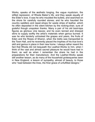 Works, speaks of the æsthetic longing, the vague mysticism, the
stifled repression, of Rhoda Baker’s life; and they speak equally of
the Elder’s love. It was he who moulded the bullets, and searched on
the shore for carefully rounded stones; and he who haunted the
country saddlers and repair-shops for waste strips of leather, which
he often deposited in the silent kitchen by the rocking-chair, sure of
grateful though unspoken thanks. Many a pair of his old boot-tops
figures as glorious vine leaves; and he even tanned and dressed
skins to supply swiftly the artist’s materials when genius burned. It
was he who tenderly unhooked the grapes and pears, the fruits of
Eden and the Roses of Sharon, when the trellis was transported to
the Town Hall, and he reverently placed the trophies of his true love’s
skill and genius in place in their new home. I always rather resent the
fact that Rhoda did not bequeath the Leather-Works to him, when I
think of the vast and almost sacred pleasure he would have had in
them; as well as when I remember the share he had in the
preparations for their manufacture. And the Leather-Works speak
still another lesson, as do many of the household grotesqueries seen
in New England, a lesson of sympathy, almost of beauty, to those
who “read between the lines, the finer grace of unfulfilled designs.”
 