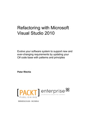 Refactoring with Microsoft
Visual Studio 2010
Evolve your software system to support new and
ever-changing requirements by updating your
C# code base with patterns and principles
Peter Ritchie
professional expertise distilled
BIRMINGHAM - MUMBAI
 