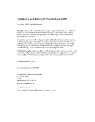 Refactoring with Microsoft Visual Studio 2010
Copyright © 2010 Packt Publishing
All rights reserved. No part of this book may be reproduced, stored in a retrieval
system, or transmitted in any form or by any means, without the prior written
permission of the publisher, except in the case of brief quotations embedded in
critical articles or reviews.
Every effort has been made in the preparation of this book to ensure the accuracy
of the information presented. However, the information contained in this book is
sold without warranty, either express or implied. Neither the author, nor Packt
Publishing, and its dealers and distributors will be held liable for any damages
caused or alleged to be caused directly or indirectly by this book.
Packt Publishing has endeavored to provide trademark information about all of the
companies and products mentioned in this book by the appropriate use of capitals.
However, Packt Publishing cannot guarantee the accuracy of this information.
First published: July 2010
Production Reference: 1190710
Published by Packt Publishing Ltd.
32 Lincoln Road
Olton
Birmingham, B27 6PA, UK.
ISBN 978-1-849680-10-3
www.packtpub.com
Cover Image by Sandeep Babu (sandyjb@gmail.com)
 