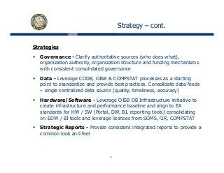 Strategy – cont.
Strategies
Governance - Clarify authoritative sources (who does what),
organization authority, organization structure and funding mechanisms
with consistent consolidated governance
Data - Leverage CODB, OISB & COMPSTAT processes as a starting
point to standardize and provide best practices. Consolidate data feeds
– single centralized data source (quality, timeliness, accuracy)
Hardware/Software - Leverage OISB DB Infrastructure initiative to
create infrastructure and performance baseline and align to EA
standards for HW / SW (Portal, DW, BI, reporting tools) consolidating
on EDW / BI tools and leverage licenses from SOMS OR COMPSTATon EDW / BI tools and leverage licenses from SOMS, OR, COMPSTAT
Strategic Reports - Provide consistent integrated reports to provide a
common look and feel
21
 