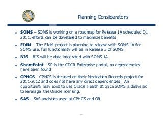 Planning Consideratons
SOMS – SOMS is working on a roadmap for Release 1A scheduled Q1
2011, efforts can be dovetailed to maximize benefits,
EIdM – The EIdM project is planning to release with SOMS 1A for
SOMS use, full functionality will be in Release 3 of SOMS
BIS – BIS will be data integrated with SOMS 1A
SharePoint – SP is the CDCR Enterprise portal, no dependencies
have been foundhave been found
CPHCS – CPHCS is focused on their Medication Records project for
2011-2012 and does not have any direct dependencies; An
opportunity may exist to use Oracle Health BI once SOMS is deliveredopportunity may exist to use Oracle Health BI once SOMS is delivered
to leverage the Oracle licensing.
SAS – SAS analytics used at CPHCS and OR
24
 