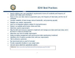 EDW Best Practices
Start by defining your user population’s requirements in terms of complexity and frequency of
queries, both today and in the future
Factor in how your data volume is expected to grow, the frequency of data loads, and the mix of
workloads
Consider scalability of data storage, network bandwidth, and processing capacity
Establish your analytic requirements
Look for an integrated analytics solution for best performance
Design in acceptable performance criteria and SLAs
Determine security requirements
Map the skills and resources required to implement and manage your data warehouse today and in
the future to what you already have.
Determine your time-to-market requirements
Analyze ongoing management costs and long-term data warehousing investment
Identified a list of solution providers that meet your requirements
Talk to reference customers
Run benchmark tests or proof of concepts
Provide reasonable timelines in your project plans
Use real source data from operational systems
Reference: http://www tdwi org/Publications/BIJournal/display aspx?ID=8266
25
Reference: http://www.tdwi.org/Publications/BIJournal/display.aspx?ID=8266
 