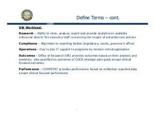 Define Terms – cont.
DW Workload:
Research – Ability to mine, analyze, report and provide analytics on available
enterprise data to the executive staff concerning the impact of potential new policiesenterprise data to the executive staff concerning the impact of potential new policies
Compliance – Alignment to reporting bodies (legislature, courts, governor’s office)
Operations – Day to day IT support to programs by mission critical application
Outcomes – Office of Research (OR) provides outcomes based on their analysis and
analytics; also specified as outcomes of CDCR strategic plan goals except clinical
focused outcomes
Performance – COMPSTAT provides performance based on institution reported data
except clinical focused performance
4
 