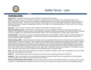 Define Terms – cont.
Technology Stack:
Governance – The governance process across the different Technology Stack components
Portal – An Enterprise Portal is a Web software infrastructure providing access to, and interaction with, relevant information assets
(information/content, applications and business processes), knowledge assets and human assets, by select targeted audiences, delivered in a(information/content, applications and business processes), knowledge assets and human assets, by select targeted audiences, delivered in a
highly personalized manner. There are two types of Portals: Vertical portals focus on accessing specific applications or business functions;
Horizontal portals seek to integrate and aggregate information from multiple cross enterprise applications, as well as specific line-of-business
tools and applications.
Reporting – Ad hoc, canned and variable reports available on-line and batch, hardcopy or electronic
Business Intelligence (BI) – described by the Technology Bricks as: Business intelligence (BI) refers to technologies, applications andg ( ) y gy g ( ) g , pp
practices for the collection, integration, analysis, and presentation of business information and sometimes to the information itself. The purpose
of business intelligence is to support better business decision making. Thus, BI is also described as a decision support system (DSS).
Data Mart (DM) – A data mart is a subset of an organizational data store, usually oriented to a specific purpose or major data subject, that
may be distributed to support business needs. Data marts are analytical data stores designed to focus on specific business functions for a
specific community within an organization.
Data Warehouse (DW) – Data Warehouse specific software tools that provide specific DW functions; described by the Technology Bricks as:
A data warehouse is a central repository for all or significant parts of the data that an enterprise's various business systems collect. Typically, a
data warehouse is housed on an enterprise server. Data from various online transaction processing (OLTP) applications and other sources is
selectively extracted and organized on the data warehouse database for use by OLAP or data mining analytical applications and user queries.
Data warehousing emphasizes the capture of data from diverse sources for useful analysis and access, but does not generally start from the
point-of-view of the end user or knowledge worker who may need access to specialized, sometimes local databases. (This definition is specific
t th T h l St k diff t f th hi h l l DW t t d fi iti i th i lid )to the Technology Stack, different from the higher level DW strategy definition in the previous slide.)
Data – Element level data that describes CDCR’s business which are organized into tables, schemas, views, and databases held in what can be
considered a data staging server environment
Software – Layered software supporting the operations of the hardware such as operating systems, tools, middleware
Hardware – Server level hardware, in this case specifically supporting the software, data, DW and BI components; may include database
5
, p y pp g , , p ; y
servers, application servers, reporting servers and web servers if needed
Enterprise Identity Management (EIdM) – broad administrative area that deals with identifying individuals in a system (such as a country,
a network or an organization) and controlling the access to the resources in that system by placing restrictions on the established identities.
 
